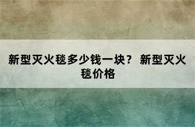 新型灭火毯多少钱一块？ 新型灭火毯价格